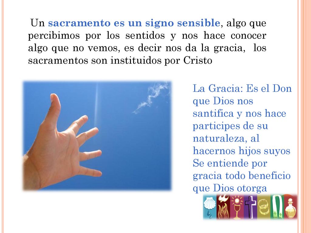 Un sacramento es un signo sensible, algo que percibimos por los sentidos y nos hace conocer algo que no vemos, es decir nos da la gracia, los sacramentos son instituidos por Cristo