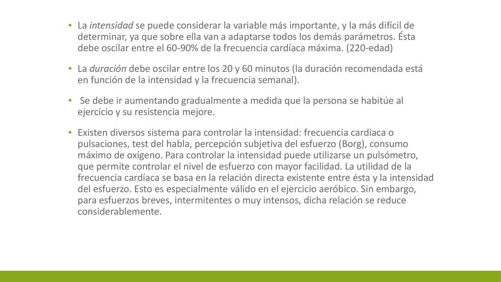 La intensidad se puede considerar la variable más importante, y la más difícil de determinar, ya que sobre ella van a adaptarse todos los demás parámetros. Ésta debe oscilar entre el 60-90% de la frecuencia cardíaca máxima. (220-edad)