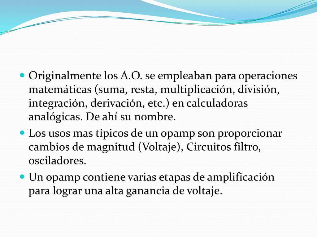 Originalmente los A.O. se empleaban para operaciones matemáticas (suma, resta, multiplicación, división, integración, derivación, etc.) en calculadoras analógicas. De ahí su nombre.
