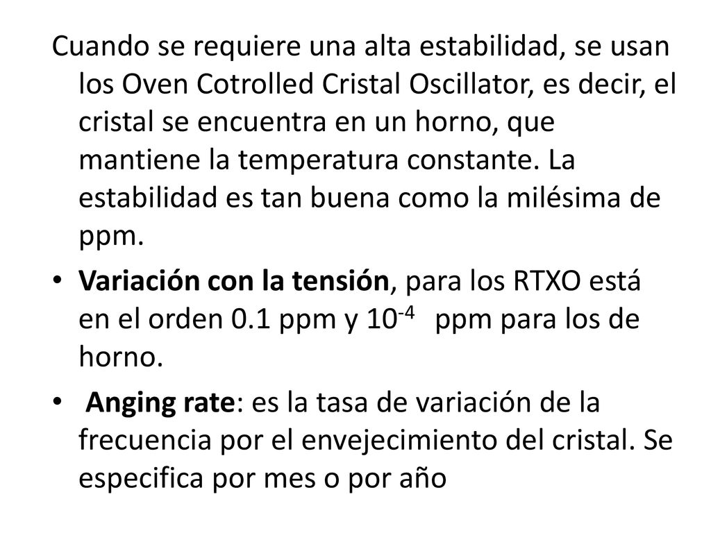 Cuando se requiere una alta estabilidad, se usan los Oven Cotrolled Cristal Oscillator, es decir, el cristal se encuentra en un horno, que mantiene la temperatura constante. La estabilidad es tan buena como la milésima de ppm.