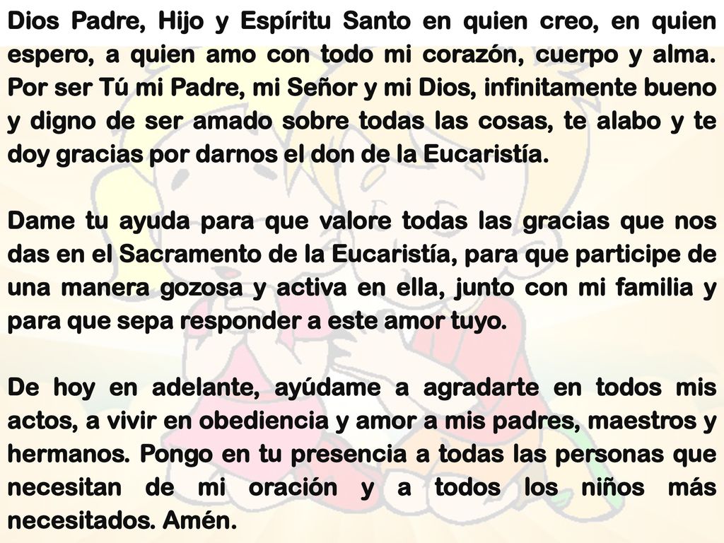 Dios Padre, Hijo y Espíritu Santo en quien creo, en quien espero, a quien amo con todo mi corazón, cuerpo y alma. Por ser Tú mi Padre, mi Señor y mi Dios, infinitamente bueno y digno de ser amado sobre todas las cosas, te alabo y te doy gracias por darnos el don de la Eucaristía.