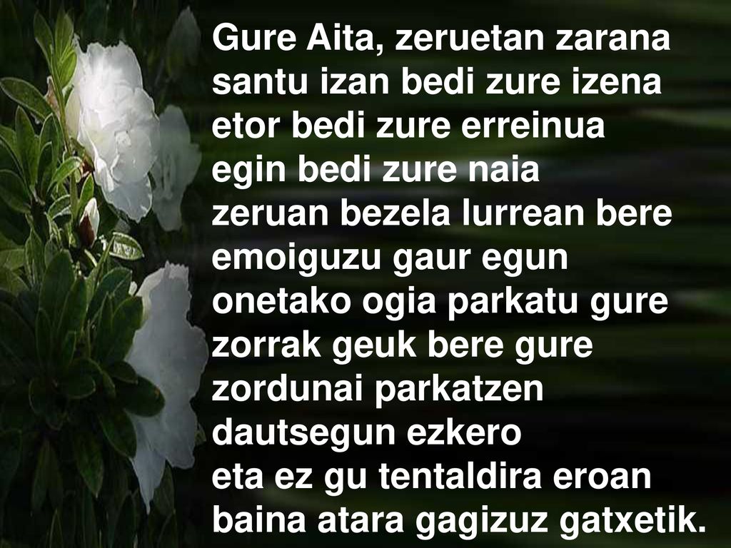 Gure Aita, zeruetan zarana santu izan bedi zure izena etor bedi zure erreinua egin bedi zure naia zeruan bezela lurrean bere emoiguzu gaur egun onetako ogia parkatu gure zorrak geuk bere gure zordunai parkatzen dautsegun ezkero eta ez gu tentaldira eroan baina atara gagizuz gatxetik.