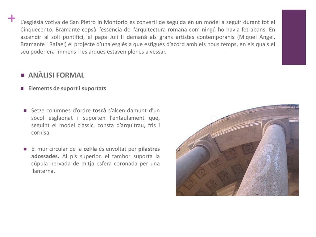 L’església votiva de San Pietro in Montorio es convertí de seguida en un model a seguir durant tot el Cinquecento. Bramante copsà l’essència de l’arquitectura romana com ningú ho havia fet abans. En ascendir al soli pontifici, el papa Juli II demanà als grans artistes contemporanis (Miquel Àngel, Bramante i Rafael) el projecte d’una església que estigués d’acord amb els nous temps, en els quals el seu poder era immens i les arques estaven plenes a vessar.