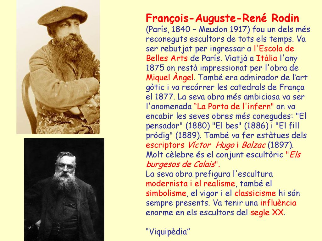 François-Auguste-René Rodin (París, 1840 – Meudon 1917) fou un dels més reconeguts escultors de tots els temps. Va ser rebutjat per ingressar a l Escola de Belles Arts de París. Viatjà a Itàlia l any 1875 on restà impressionat per l obra de Miquel Àngel. També era admirador de l‘art gòtic i va recórrer les catedrals de França el La seva obra més ambiciosa va ser l anomenada La Porta de l infern on va encabir les seves obres més conegudes: El pensador (1880) El bes (1886) i El fill pròdig (1889). També va fer estàtues dels escriptors Víctor Hugo i Balzac (1897). Molt cèlebre és el conjunt escultòric Els burgesos de Calais .