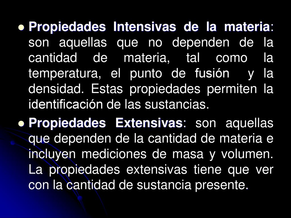 Propiedades Intensivas de la materia: son aquellas que no dependen de la cantidad de materia, tal como la temperatura, el punto de fusión y la densidad. Estas propiedades permiten la identificación de las sustancias.