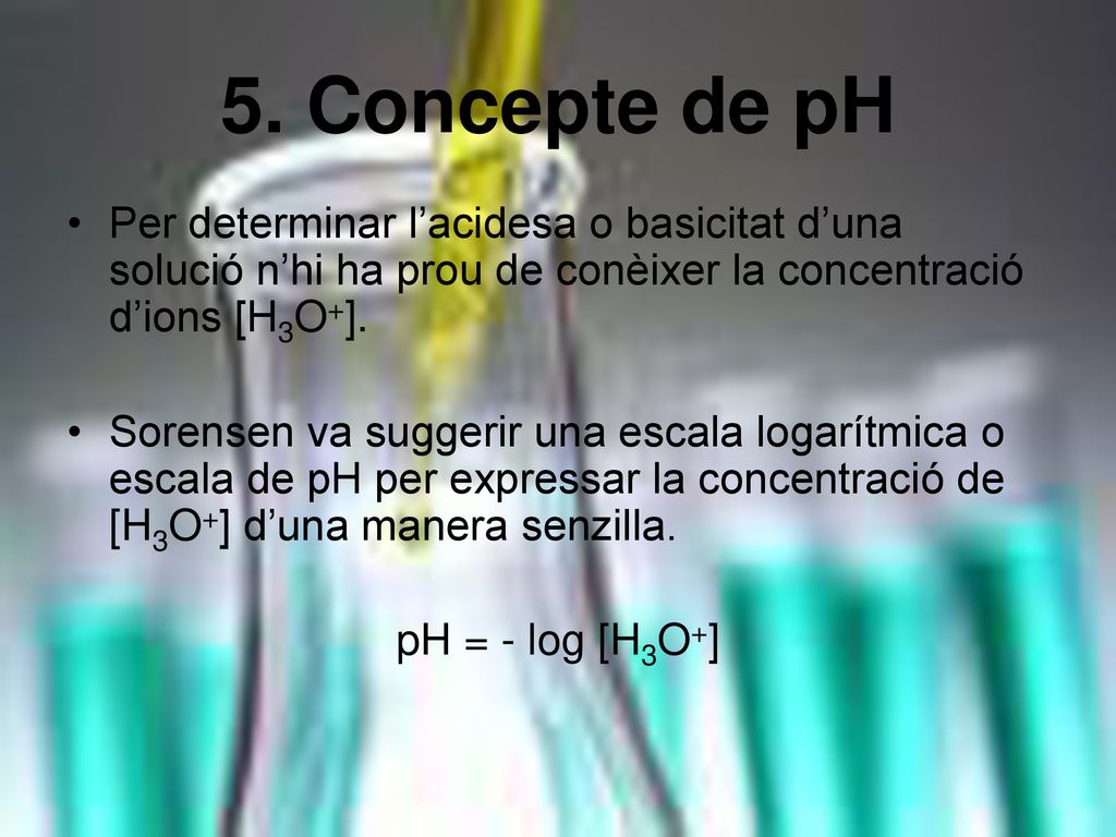 5. Concepte de pH Per determinar l’acidesa o basicitat d’una solució n’hi ha prou de conèixer la concentració d’ions [H3O+].