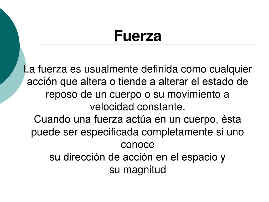 Fuerza La fuerza es usualmente definida como cualquier acción que altera o tiende a alterar el estado de reposo de un cuerpo o su movimiento a velocidad constante.