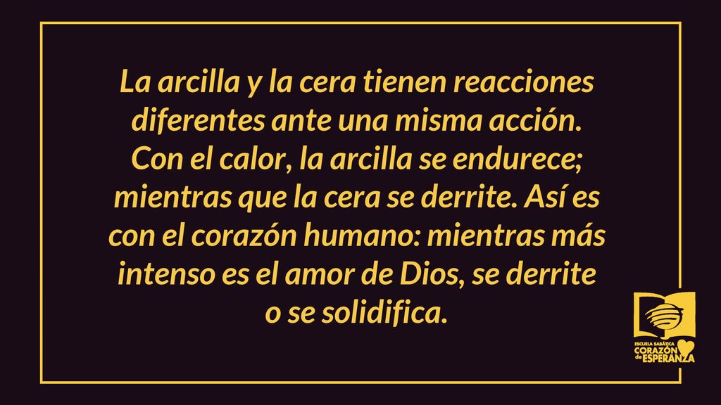 La arcilla y la cera tienen reacciones diferentes ante una misma acción. Con el calor, la arcilla se endurece; mientras que la cera se derrite. Así es con el corazón humano: mientras más intenso es el amor de Dios, se derrite