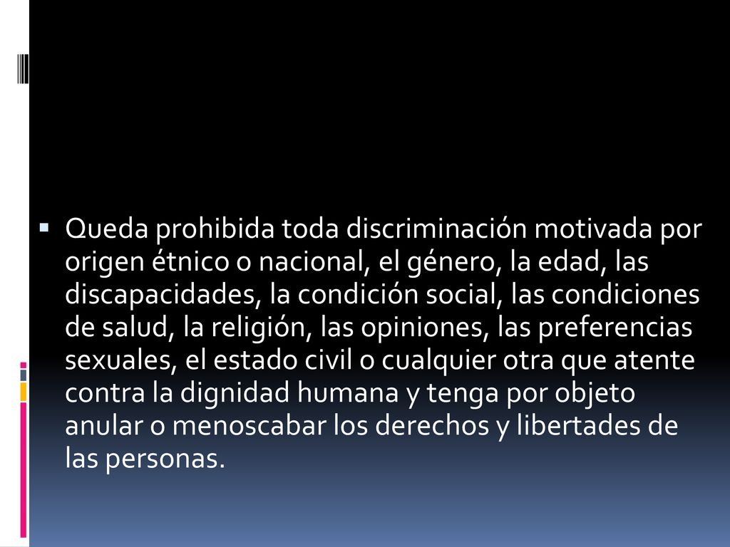Queda prohibida toda discriminación motivada por origen étnico o nacional, el género, la edad, las discapacidades, la condición social, las condiciones de salud, la religión, las opiniones, las preferencias sexuales, el estado civil o cualquier otra que atente contra la dignidad humana y tenga por objeto anular o menoscabar los derechos y libertades de las personas.