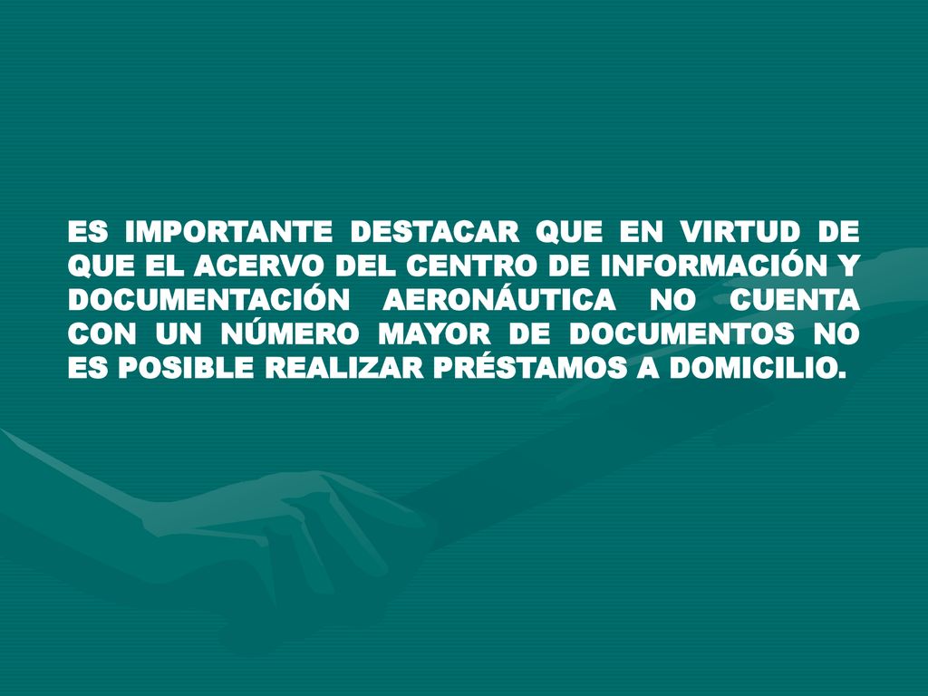 ES IMPORTANTE DESTACAR QUE EN VIRTUD DE QUE EL ACERVO DEL CENTRO DE INFORMACIÓN Y DOCUMENTACIÓN AERONÁUTICA NO CUENTA CON UN NÚMERO MAYOR DE DOCUMENTOS NO ES POSIBLE REALIZAR PRÉSTAMOS A DOMICILIO.