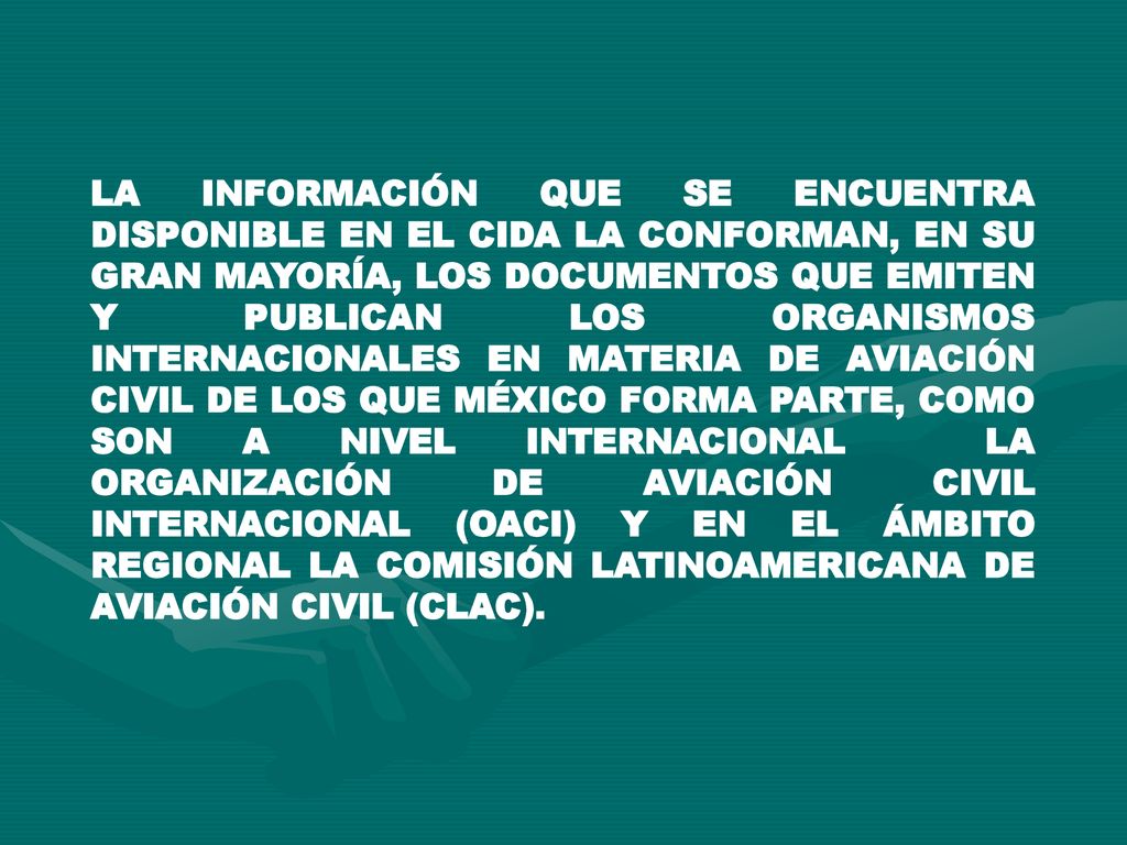 LA INFORMACIÓN QUE SE ENCUENTRA DISPONIBLE EN EL CIDA LA CONFORMAN, EN SU GRAN MAYORÍA, LOS DOCUMENTOS QUE EMITEN Y PUBLICAN LOS ORGANISMOS INTERNACIONALES EN MATERIA DE AVIACIÓN CIVIL DE LOS QUE MÉXICO FORMA PARTE, COMO SON A NIVEL INTERNACIONAL LA ORGANIZACIÓN DE AVIACIÓN CIVIL INTERNACIONAL (OACI) Y EN EL ÁMBITO REGIONAL LA COMISIÓN LATINOAMERICANA DE AVIACIÓN CIVIL (CLAC).