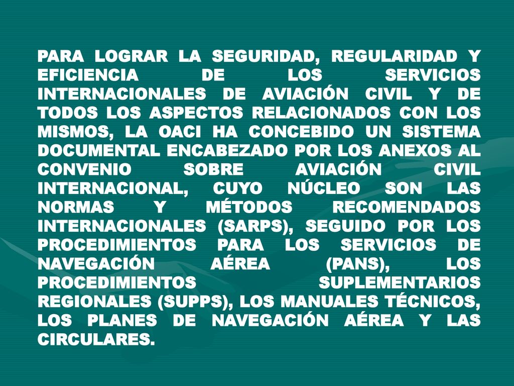 PARA LOGRAR LA SEGURIDAD, REGULARIDAD Y EFICIENCIA DE LOS SERVICIOS INTERNACIONALES DE AVIACIÓN CIVIL Y DE TODOS LOS ASPECTOS RELACIONADOS CON LOS MISMOS, LA OACI HA CONCEBIDO UN SISTEMA DOCUMENTAL ENCABEZADO POR LOS ANEXOS AL CONVENIO SOBRE AVIACIÓN CIVIL INTERNACIONAL, CUYO NÚCLEO SON LAS NORMAS Y MÉTODOS RECOMENDADOS INTERNACIONALES (SARPS), SEGUIDO POR LOS PROCEDIMIENTOS PARA LOS SERVICIOS DE NAVEGACIÓN AÉREA (PANS), LOS PROCEDIMIENTOS SUPLEMENTARIOS REGIONALES (SUPPS), LOS MANUALES TÉCNICOS, LOS PLANES DE NAVEGACIÓN AÉREA Y LAS CIRCULARES.