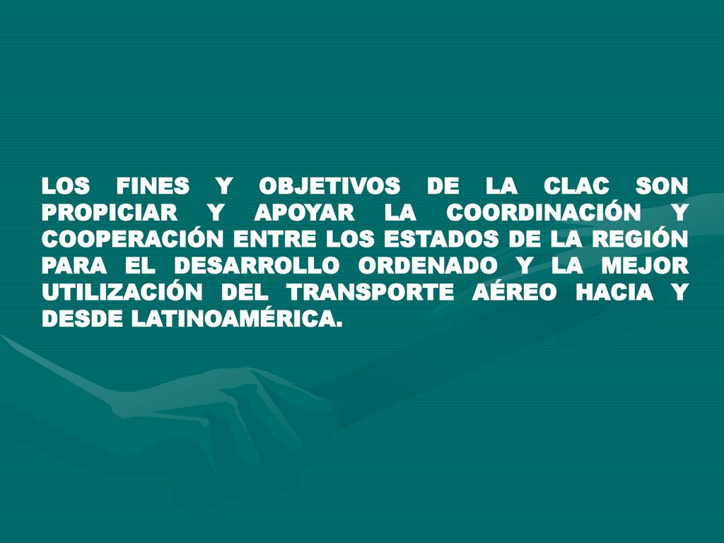 LOS FINES Y OBJETIVOS DE LA CLAC SON PROPICIAR Y APOYAR LA COORDINACIÓN Y COOPERACIÓN ENTRE LOS ESTADOS DE LA REGIÓN PARA EL DESARROLLO ORDENADO Y LA MEJOR UTILIZACIÓN DEL TRANSPORTE AÉREO HACIA Y DESDE LATINOAMÉRICA.