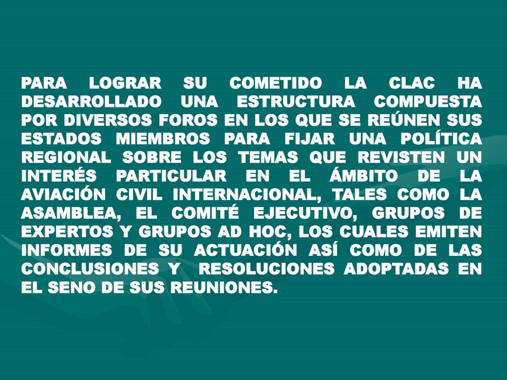PARA LOGRAR SU COMETIDO LA CLAC HA DESARROLLADO UNA ESTRUCTURA COMPUESTA POR DIVERSOS FOROS EN LOS QUE SE REÚNEN SUS ESTADOS MIEMBROS PARA FIJAR UNA POLÍTICA REGIONAL SOBRE LOS TEMAS QUE REVISTEN UN INTERÉS PARTICULAR EN EL ÁMBITO DE LA AVIACIÓN CIVIL INTERNACIONAL, TALES COMO LA ASAMBLEA, EL COMITÉ EJECUTIVO, GRUPOS DE EXPERTOS Y GRUPOS AD HOC, LOS CUALES EMITEN INFORMES DE SU ACTUACIÓN ASÍ COMO DE LAS CONCLUSIONES Y RESOLUCIONES ADOPTADAS EN EL SENO DE SUS REUNIONES.