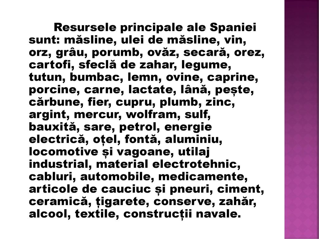 Resursele principale ale Spaniei sunt: măsline, ulei de măsline, vin, orz, grâu, porumb, ovăz, secară, orez, cartofi, sfeclă de zahar, legume, tutun, bumbac, lemn, ovine, caprine, porcine, carne, lactate, lână, pește, cărbune, fier, cupru, plumb, zinc, argint, mercur, wolfram, sulf, bauxită, sare, petrol, energie electrică, oțel, fontă, aluminiu, locomotive și vagoane, utilaj industrial, material electrotehnic, cabluri, automobile, medicamente, articole de cauciuc și pneuri, ciment, ceramică, țigarete, conserve, zahăr, alcool, textile, construcții navale.