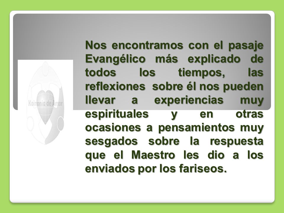 Nos encontramos con el pasaje Evangélico más explicado de todos los tiempos, las reflexiones sobre él nos pueden llevar a experiencias muy espirituales y en otras ocasiones a pensamientos muy sesgados sobre la respuesta que el Maestro les dio a los enviados por los fariseos.