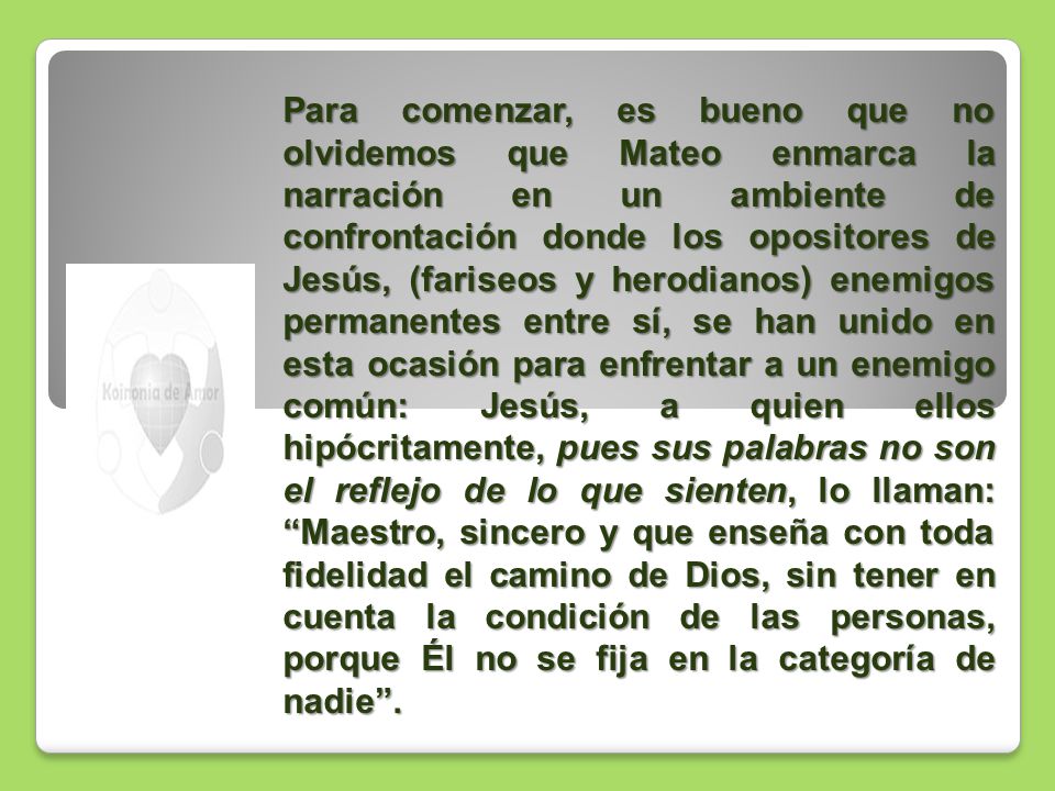 Para comenzar, es bueno que no olvidemos que Mateo enmarca la narración en un ambiente de confrontación donde los opositores de Jesús, (fariseos y herodianos) enemigos permanentes entre sí, se han unido en esta ocasión para enfrentar a un enemigo común: Jesús, a quien ellos hipócritamente, pues sus palabras no son el reflejo de lo que sienten, lo llaman: Maestro, sincero y que enseña con toda fidelidad el camino de Dios, sin tener en cuenta la condición de las personas, porque Él no se fija en la categoría de nadie .
