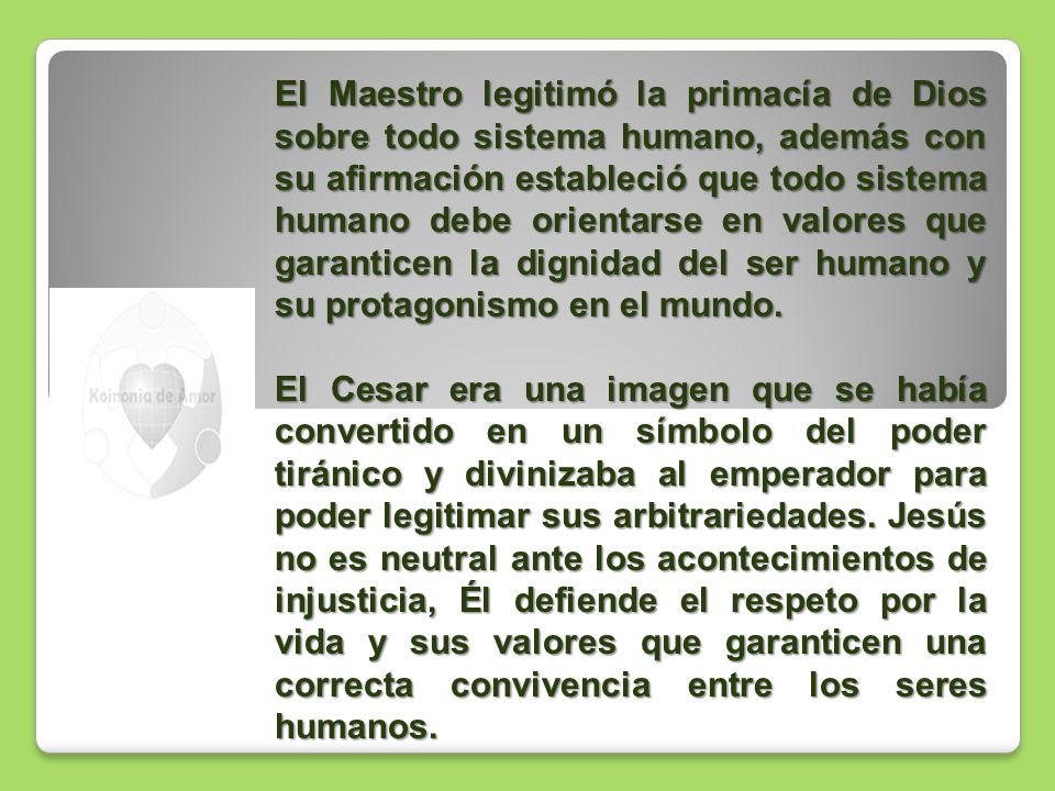 El Maestro legitimó la primacía de Dios sobre todo sistema humano, además con su afirmación estableció que todo sistema humano debe orientarse en valores que garanticen la dignidad del ser humano y su protagonismo en el mundo.