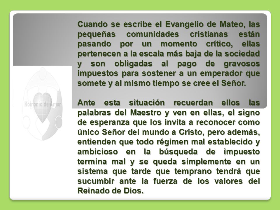 Cuando se escribe el Evangelio de Mateo, las pequeñas comunidades cristianas están pasando por un momento crítico, ellas pertenecen a la escala más baja de la sociedad y son obligadas al pago de gravosos impuestos para sostener a un emperador que somete y al mismo tiempo se cree el Señor.