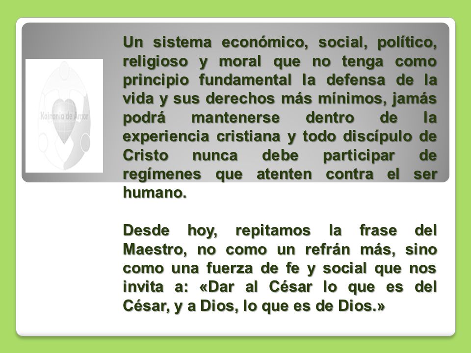 Un sistema económico, social, político, religioso y moral que no tenga como principio fundamental la defensa de la vida y sus derechos más mínimos, jamás podrá mantenerse dentro de la experiencia cristiana y todo discípulo de Cristo nunca debe participar de regímenes que atenten contra el ser humano.