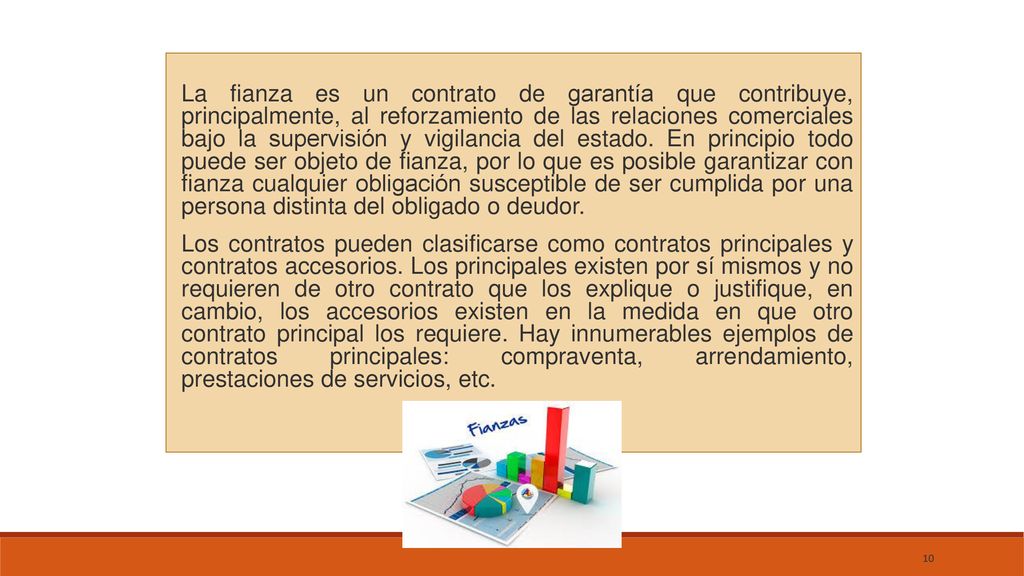 La fianza es un contrato de garantía que contribuye, principalmente, al reforzamiento de las relaciones comerciales bajo la supervisión y vigilancia del estado. En principio todo puede ser objeto de fianza, por lo que es posible garantizar con fianza cualquier obligación susceptible de ser cumplida por una persona distinta del obligado o deudor.