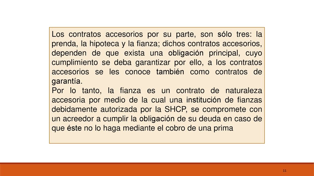 Los contratos accesorios por su parte, son sólo tres: la prenda, la hipoteca y la fianza; dichos contratos accesorios, dependen de que exista una obligación principal, cuyo cumplimiento se deba garantizar por ello, a los contratos accesorios se les conoce también como contratos de garantía.