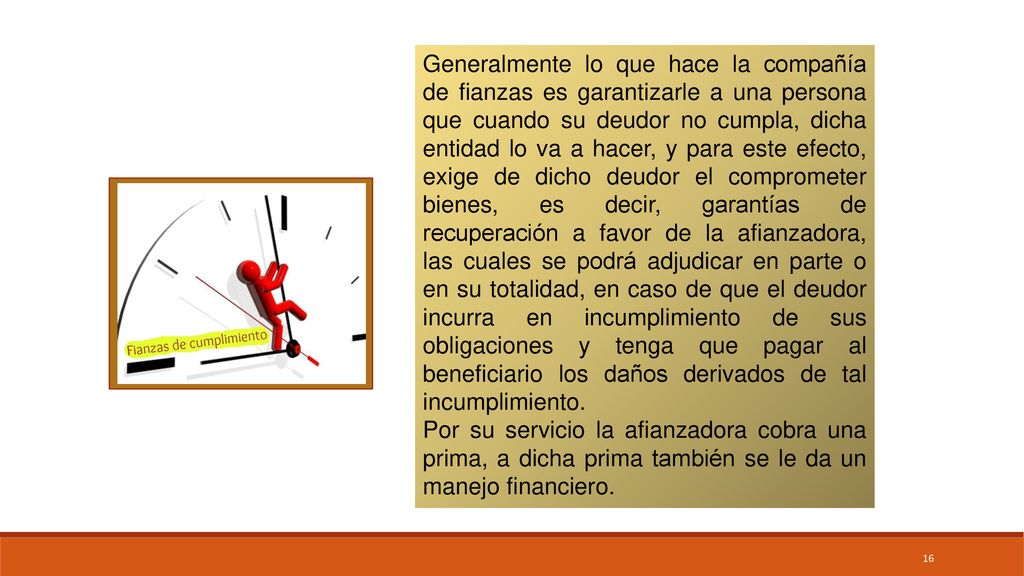 Generalmente lo que hace la compañía de fianzas es garantizarle a una persona que cuando su deudor no cumpla, dicha entidad lo va a hacer, y para este efecto, exige de dicho deudor el comprometer bienes, es decir, garantías de recuperación a favor de la afianzadora, las cuales se podrá adjudicar en parte o en su totalidad, en caso de que el deudor incurra en incumplimiento de sus obligaciones y tenga que pagar al beneficiario los daños derivados de tal incumplimiento.
