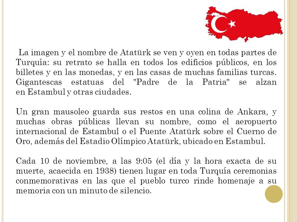 La imagen y el nombre de Atatürk se ven y oyen en todas partes de Turquía: su retrato se halla en todos los edificios públicos, en los billetes y en las monedas, y en las casas de muchas familias turcas. Gigantescas estatuas del Padre de la Patria se alzan en Estambul y otras ciudades.