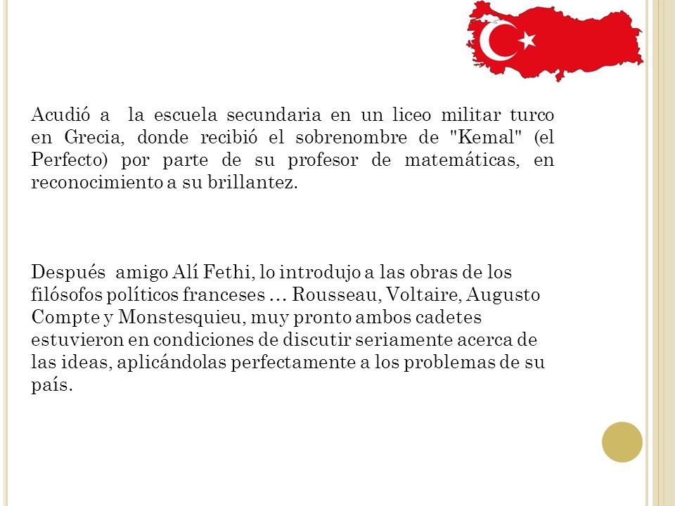 Acudió a la escuela secundaria en un liceo militar turco en Grecia, donde recibió el sobrenombre de Kemal (el Perfecto) por parte de su profesor de matemáticas, en reconocimiento a su brillantez.