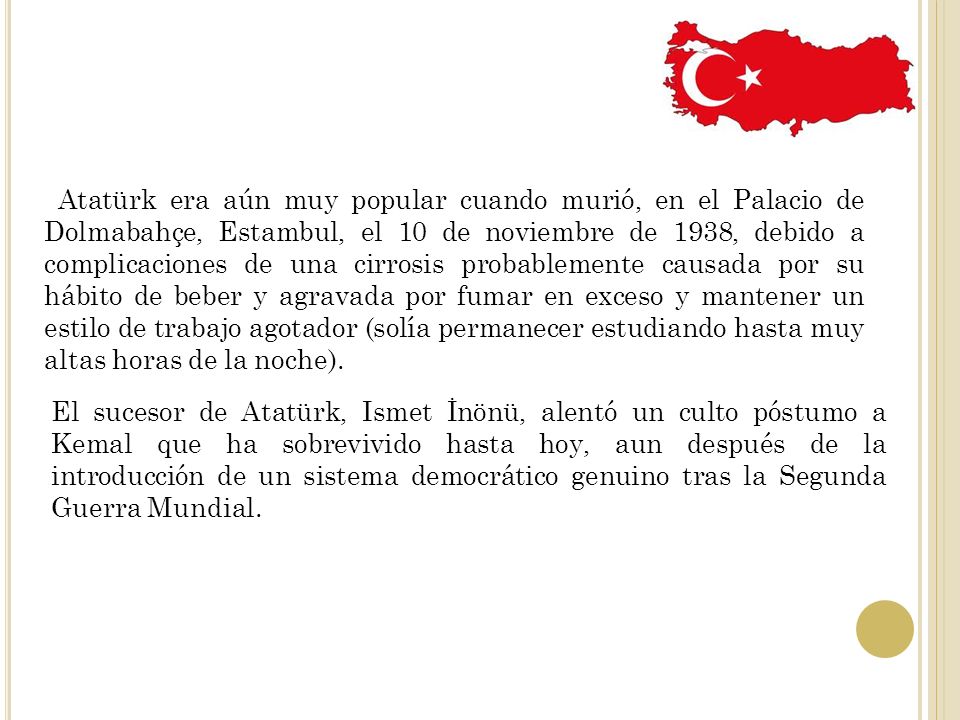 Atatürk era aún muy popular cuando murió, en el Palacio de Dolmabahçe, Estambul, el 10 de noviembre de 1938, debido a complicaciones de una cirrosis probablemente causada por su hábito de beber y agravada por fumar en exceso y mantener un estilo de trabajo agotador (solía permanecer estudiando hasta muy altas horas de la noche).