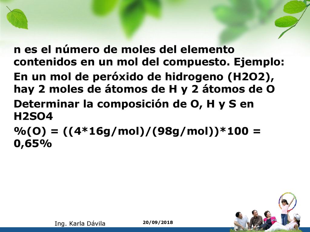 n es el número de moles del elemento contenidos en un mol del compuesto. Ejemplo: En un mol de peróxido de hidrogeno (H2O2), hay 2 moles de átomos de H y 2 átomos de O Determinar la composición de O, H y S en H2SO4 %(O) = ((4*16g/mol)/(98g/mol))*100 = 0,65%