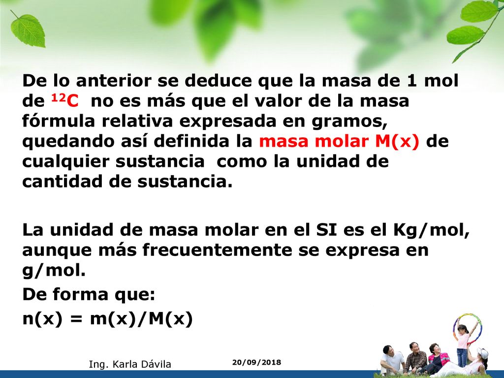 De lo anterior se deduce que la masa de 1 mol de 12C no es más que el valor de la masa fórmula relativa expresada en gramos, quedando así definida la masa molar M(x) de cualquier sustancia como la unidad de cantidad de sustancia. La unidad de masa molar en el SI es el Kg/mol, aunque más frecuentemente se expresa en g/mol. De forma que: n(x) = m(x)/M(x)