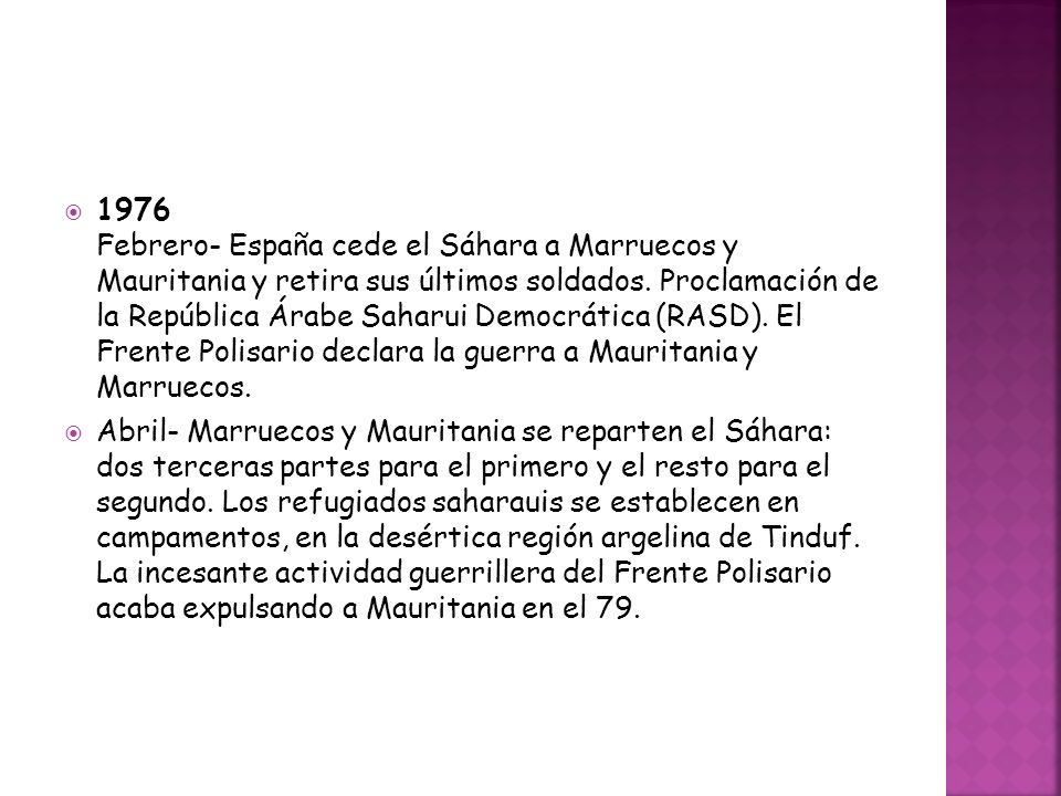1976 Febrero- España cede el Sáhara a Marruecos y Mauritania y retira sus últimos soldados. Proclamación de la República Árabe Saharui Democrática (RASD). El Frente Polisario declara la guerra a Mauritania y Marruecos.