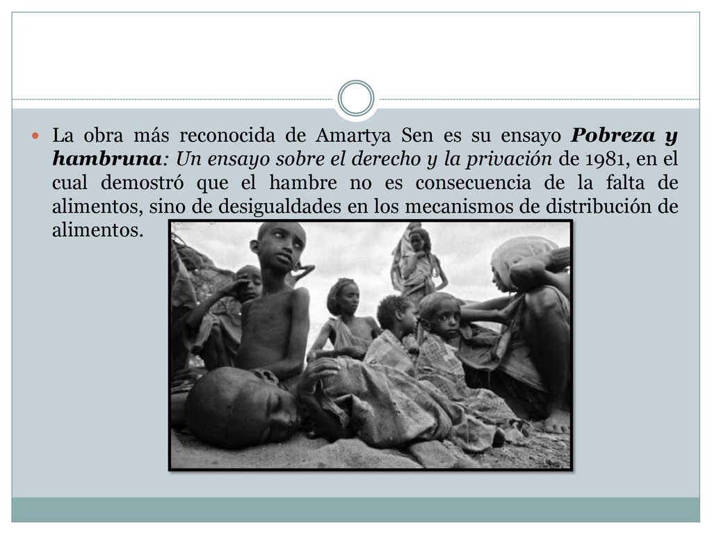 La obra más reconocida de Amartya Sen es su ensayo Pobreza y hambruna: Un ensayo sobre el derecho y la privación de 1981, en el cual demostró que el hambre no es consecuencia de la falta de alimentos, sino de desigualdades en los mecanismos de distribución de alimentos.
