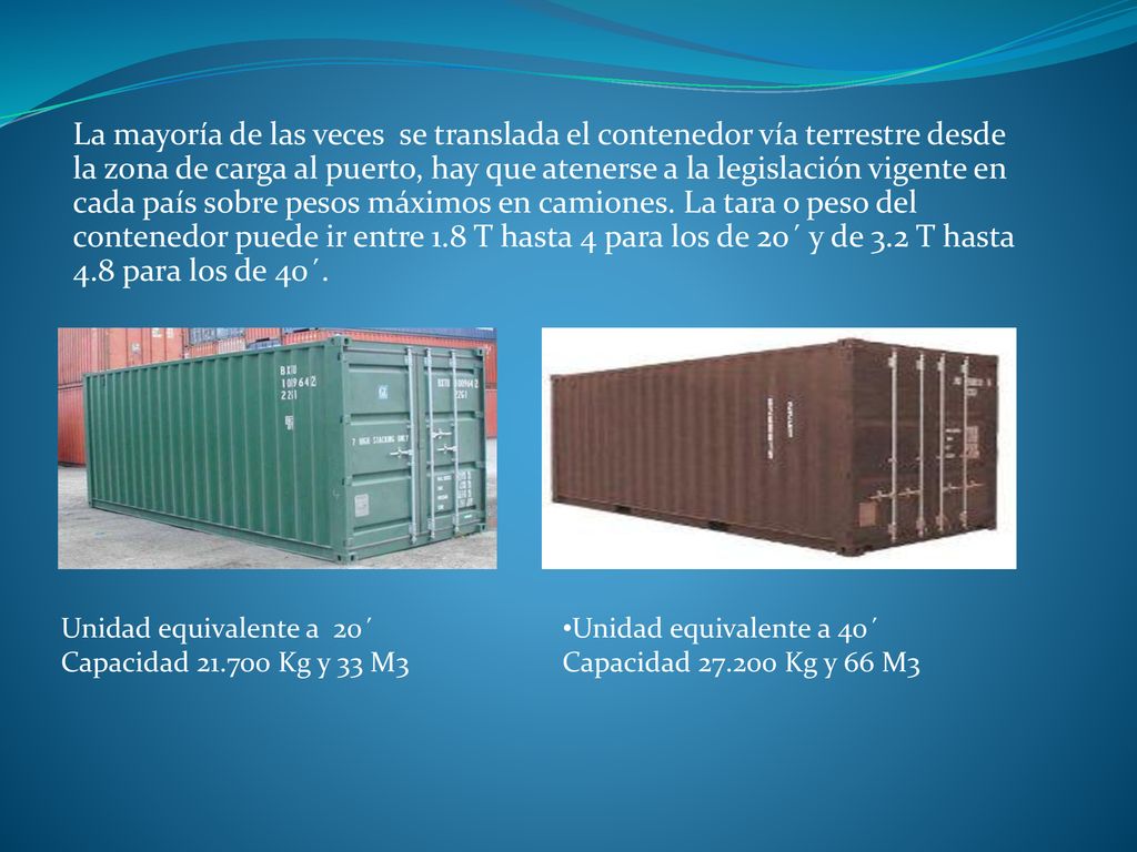 La mayoría de las veces se translada el contenedor vía terrestre desde la zona de carga al puerto, hay que atenerse a la legislación vigente en cada país sobre pesos máximos en camiones. La tara o peso del contenedor puede ir entre 1.8 T hasta 4 para los de 20´ y de 3.2 T hasta 4.8 para los de 40´.