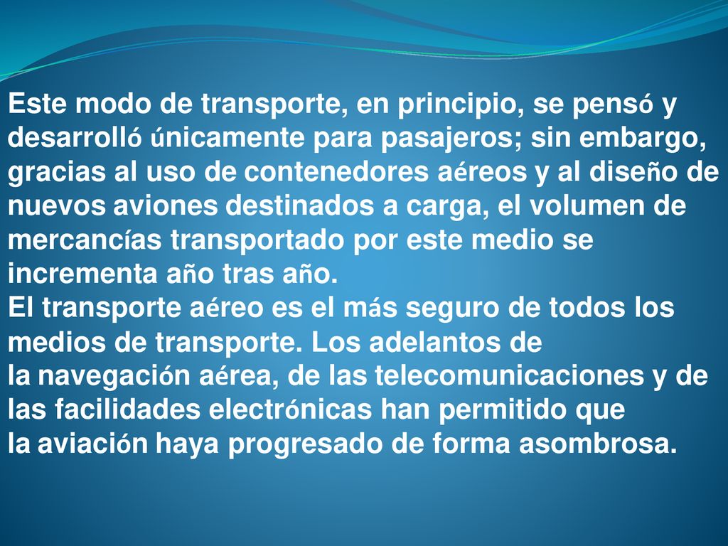 Este modo de transporte, en principio, se pensó y desarrolló únicamente para pasajeros; sin embargo, gracias al uso de contenedores aéreos y al diseño de nuevos aviones destinados a carga, el volumen de mercancías transportado por este medio se incrementa año tras año.