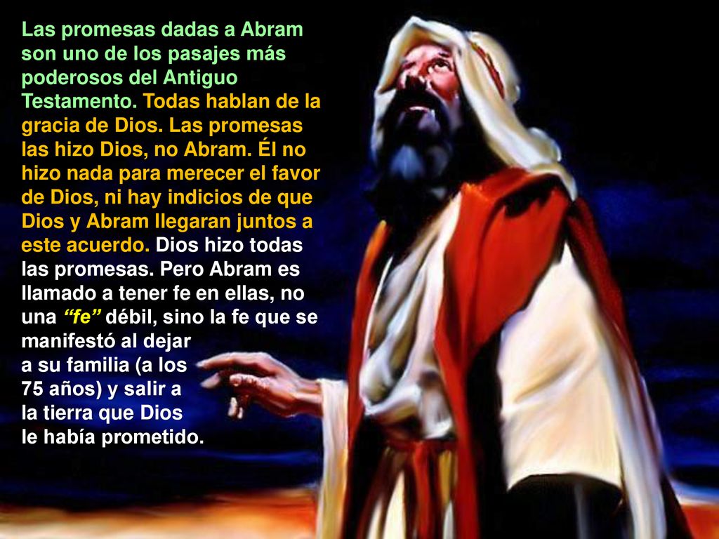 Las promesas dadas a Abram son uno de los pasajes más poderosos del Antiguo Testamento. Todas hablan de la gracia de Dios. Las promesas las hizo Dios, no Abram. Él no hizo nada para merecer el favor de Dios, ni hay indicios de que Dios y Abram llegaran juntos a este acuerdo. Dios hizo todas las promesas. Pero Abram es llamado a tener fe en ellas, no una fe débil, sino la fe que se manifestó al dejar
