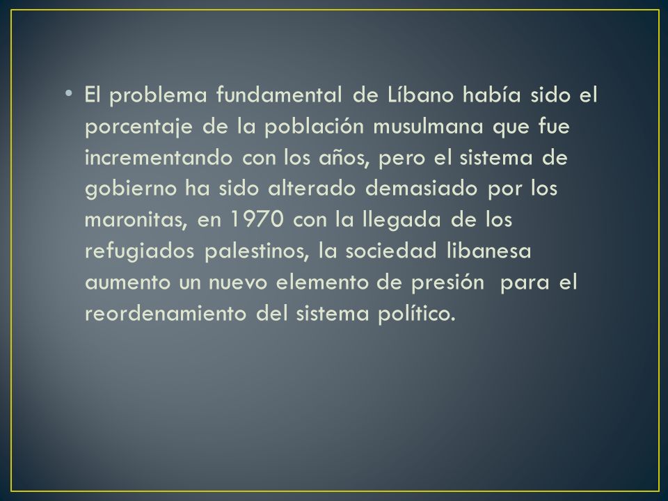 El problema fundamental de Líbano había sido el porcentaje de la población musulmana que fue incrementando con los años, pero el sistema de gobierno ha sido alterado demasiado por los maronitas, en 1970 con la llegada de los refugiados palestinos, la sociedad libanesa aumento un nuevo elemento de presión para el reordenamiento del sistema político.