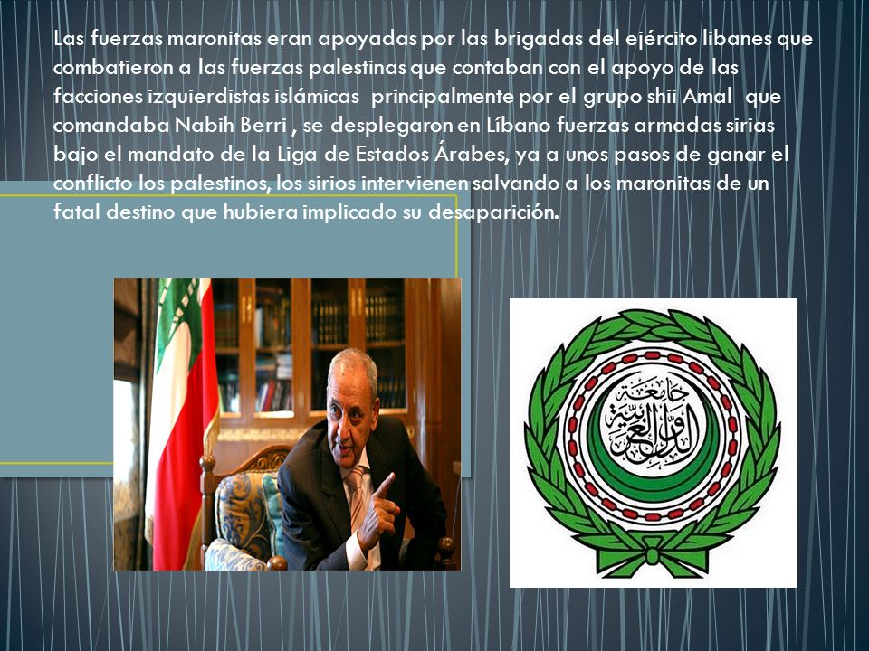 Las fuerzas maronitas eran apoyadas por las brigadas del ejército libanes que combatieron a las fuerzas palestinas que contaban con el apoyo de las facciones izquierdistas islámicas principalmente por el grupo shii Amal que comandaba Nabih Berri , se desplegaron en Líbano fuerzas armadas sirias bajo el mandato de la Liga de Estados Árabes, ya a unos pasos de ganar el conflicto los palestinos, los sirios intervienen salvando a los maronitas de un fatal destino que hubiera implicado su desaparición.