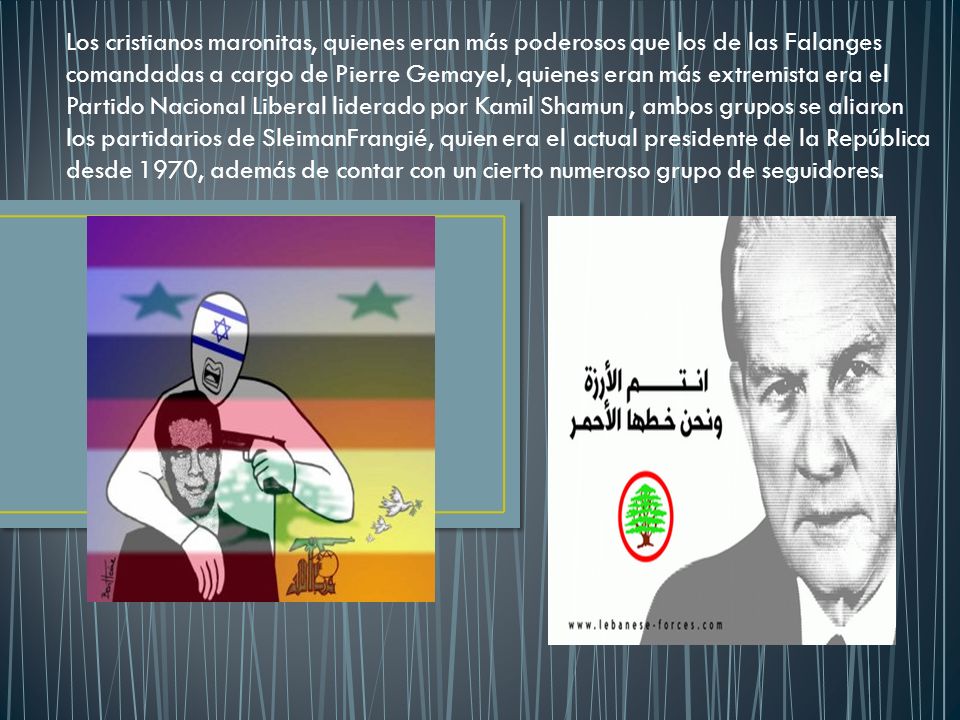 Los cristianos maronitas, quienes eran más poderosos que los de las Falanges comandadas a cargo de Pierre Gemayel, quienes eran más extremista era el Partido Nacional Liberal liderado por Kamil Shamun , ambos grupos se aliaron los partidarios de SleimanFrangié, quien era el actual presidente de la República desde 1970, además de contar con un cierto numeroso grupo de seguidores.