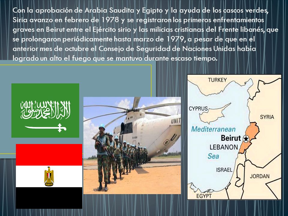 Con la aprobación de Arabia Saudita y Egipto y la ayuda de los cascos verdes, Siria avanzo en febrero de 1978 y se registraron los primeros enfrentamientos graves en Beirut entre el Ejército sirio y las milicias cristianas del Frente libanés, que se prolongaron periódicamente hasta marzo de 1979, a pesar de que en el anterior mes de octubre el Consejo de Seguridad de Naciones Unidas había logrado un alto el fuego que se mantuvo durante escaso tiempo.
