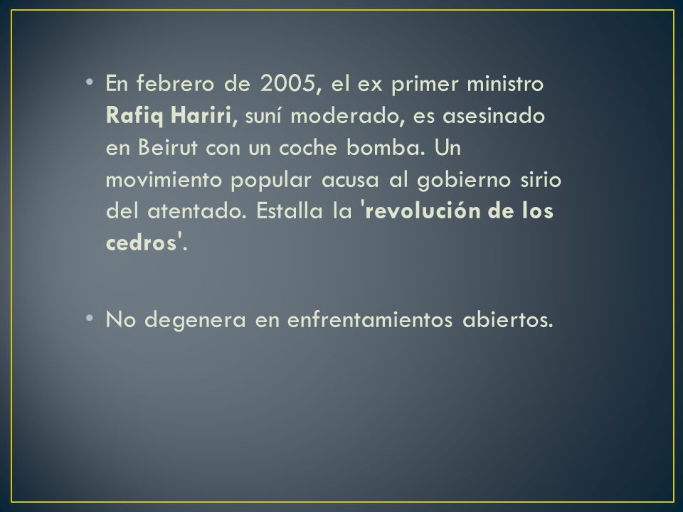 En febrero de 2005, el ex primer ministro Rafiq Hariri, suní moderado, es asesinado en Beirut con un coche bomba. Un movimiento popular acusa al gobierno sirio del atentado. Estalla la revolución de los cedros .