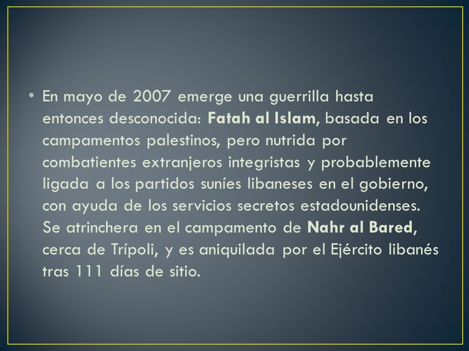 En mayo de 2007 emerge una guerrilla hasta entonces desconocida: Fatah al Islam, basada en los campamentos palestinos, pero nutrida por combatientes extranjeros integristas y probablemente ligada a los partidos suníes libaneses en el gobierno, con ayuda de los servicios secretos estadounidenses.