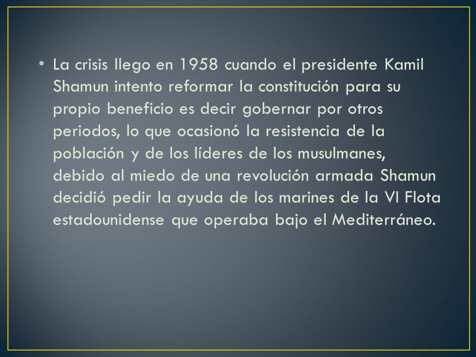 La crisis llego en 1958 cuando el presidente Kamil Shamun intento reformar la constitución para su propio beneficio es decir gobernar por otros periodos, lo que ocasionó la resistencia de la población y de los líderes de los musulmanes, debido al miedo de una revolución armada Shamun decidió pedir la ayuda de los marines de la VI Flota estadounidense que operaba bajo el Mediterráneo.