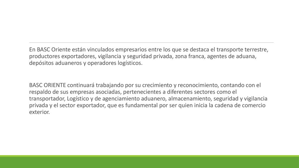 En BASC Oriente están vinculados empresarios entre los que se destaca el transporte terrestre, productores exportadores, vigilancia y seguridad privada, zona franca, agentes de aduana, depósitos aduaneros y operadores logísticos.