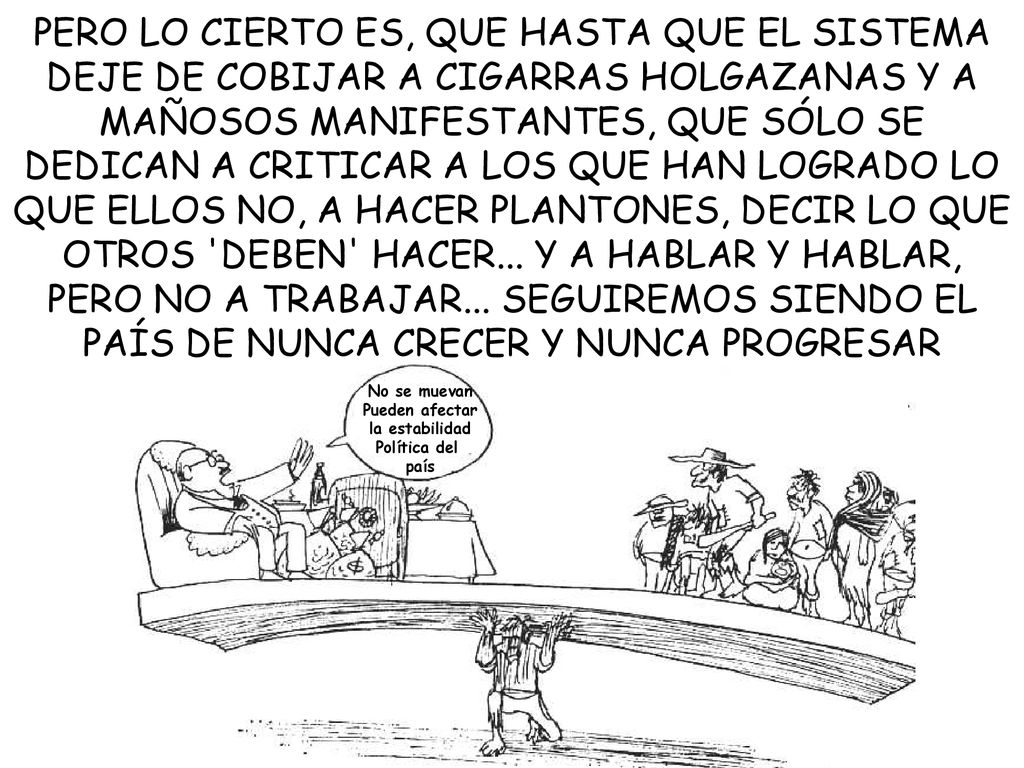 PERO LO CIERTO ES, QUE HASTA QUE EL SISTEMA DEJE DE COBIJAR A CIGARRAS HOLGAZANAS Y A MAÑOSOS MANIFESTANTES, QUE SÓLO SE DEDICAN A CRITICAR A LOS QUE HAN LOGRADO LO QUE ELLOS NO, A HACER PLANTONES, DECIR LO QUE OTROS DEBEN HACER... Y A HABLAR Y HABLAR, PERO NO A TRABAJAR... SEGUIREMOS SIENDO EL PAÍS DE NUNCA CRECER Y NUNCA PROGRESAR