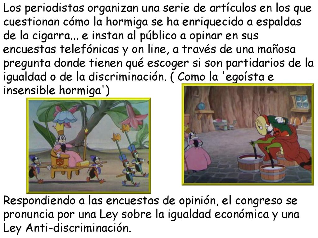 Los periodistas organizan una serie de artículos en los que cuestionan cómo la hormiga se ha enriquecido a espaldas de la cigarra... e instan al público a opinar en sus encuestas telefónicas y on line, a través de una mañosa pregunta donde tienen qué escoger si son partidarios de la igualdad o de la discriminación. ( Como la egoísta e insensible hormiga )