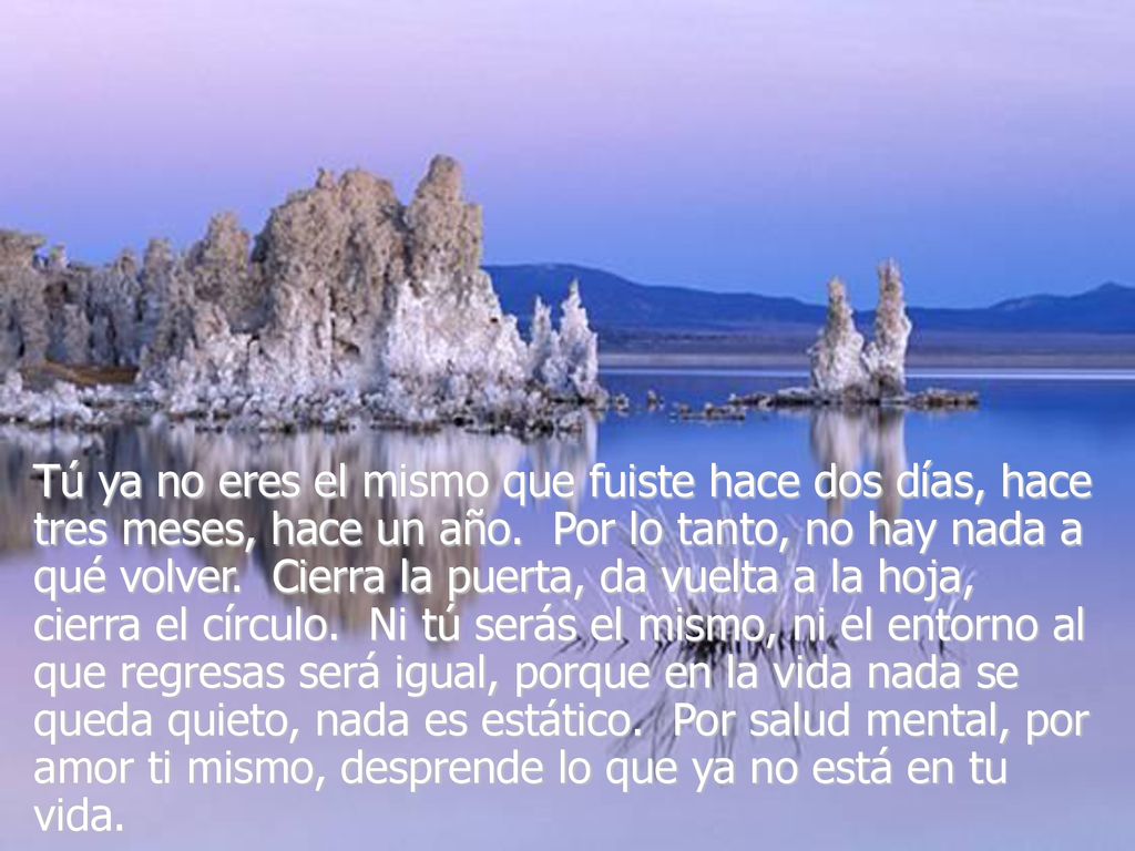 Tú ya no eres el mismo que fuiste hace dos días, hace tres meses, hace un año. Por lo tanto, no hay nada a qué volver. Cierra la puerta, da vuelta a la hoja, cierra el círculo. Ni tú serás el mismo, ni el entorno al que regresas será igual, porque en la vida nada se queda quieto, nada es estático. Por salud mental, por amor ti mismo, desprende lo que ya no está en tu vida.