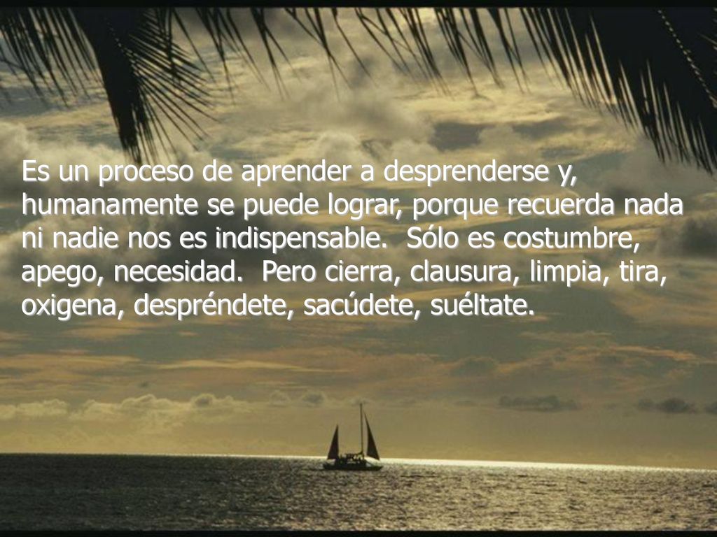 Es un proceso de aprender a desprenderse y, humanamente se puede lograr, porque recuerda nada ni nadie nos es indispensable. Sólo es costumbre, apego, necesidad. Pero cierra, clausura, limpia, tira, oxigena, despréndete, sacúdete, suéltate.