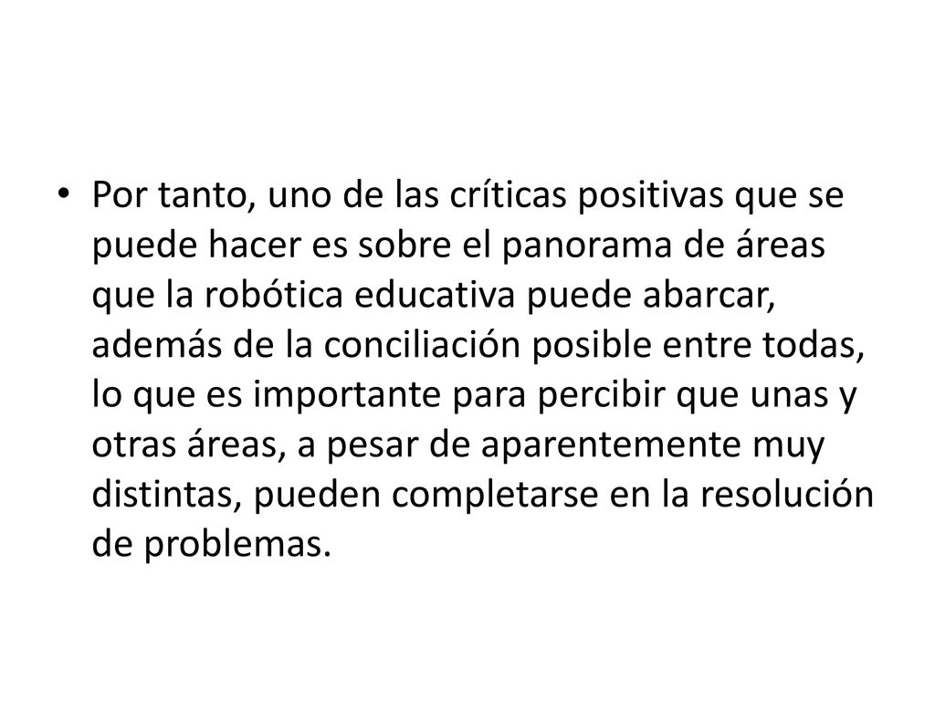 Por tanto, uno de las críticas positivas que se puede hacer es sobre el panorama de áreas que la robótica educativa puede abarcar, además de la conciliación posible entre todas, lo que es importante para percibir que unas y otras áreas, a pesar de aparentemente muy distintas, pueden completarse en la resolución de problemas.